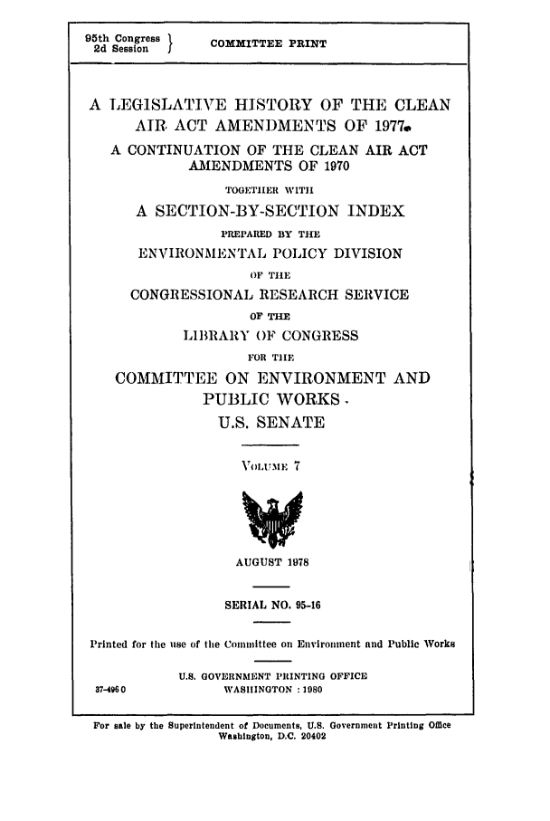 handle is hein.leghis/cleanair0007 and id is 1 raw text is: 95th Congress
2d Session   I

COMMITTEE PRINT

A LEGISLATIVE HISTORY OF THE CLEAN
AIR ACT AMENDMENTS OF 1977.
A CONTINUATION OF THE CLEAN AIR ACT
A.MENDMENTS OF 1970
TOGETHER WITH
A SECTION-BY-SECTION INDEX
PREPARED BY THE
ENVIRONMENTAL POLICY DIVISION
OF TIlE
CONGRESSIONAL RESEARCH SERVICE
OF THE
LIBRARY OF CONGRESS
FOR TIE
COMMITTEE ON ENVIRONMENT AND
PUBLIC WORKS.
U.S. SENATE

VoUixuME 7

AUGUST 1978

SERIAL NO. 95-16
Printed for the use of the Committee on Euviroinent and Public Works

U.S. GOVERNMENT PRINTING OFFICE
WASHINGTON :1980

For sale by the Superintendent of Documents, U.S. Government Printing Office
Washington, D.C. 20402

37-4960


