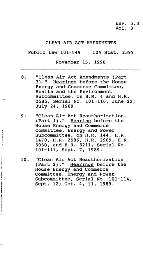 handle is hein.leghis/clnam0003 and id is 1 raw text is: Env. 5.3
Vol. 3
CLEAN AIR ACT AMENDMENTS
Public Law 101-549    104 Stat. 2399
November 15, 1990
8.   Clean Air Act Amendments (Part
3). Hearings before the House
Energy and Commerce Committee,
Health and the Environment
Subcommittee, on H.R. 4 and H.R.
2585, Serial No. 101-116, June 22;
July 24, 1989.
9.   Clean Air Act Reauthorization
(Part 1). Hearing before the
House Energy and Commerce
Committee, Energy and Power
Subcommittee, on H.R. 144, H.R.
1470, H.R. 2586, H.R. 2909, H.R.
3030, and H.R. 3211, Serial No.
101-111, Sept. 7, 1989.
10. Clean Air Act Reauthorization
(Part 2). Hearings before the
House Energy and Commerce
Committee, Energy and Power
Subcommittee, Serial No. 101-114,
Sept. 12; Oct. 4, 11, 1989.



