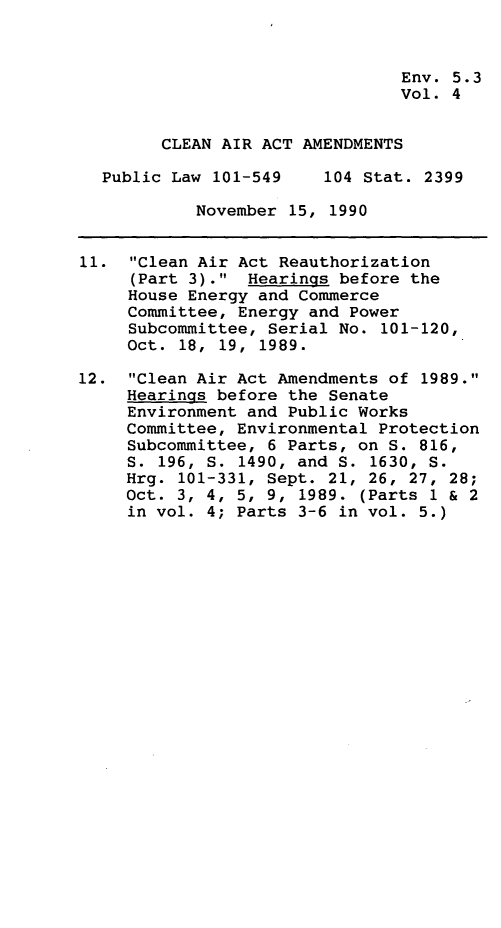 handle is hein.leghis/clnam0004 and id is 1 raw text is: Env. 5.3
Vol. 4
CLEAN AIR ACT AMENDMENTS
Public Law 101-549    104 Stat. 2399
November 15, 1990
11. Clean Air Act Reauthorization
(Part 3). Hearings before the
House Energy and Commerce
Committee, Energy and Power
Subcommittee, Serial No. 101-120,
Oct. 18, 19, 1989.
12. Clean Air Act Amendments of 1989.
Hearings before the Senate
Environment and Public Works
Committee, Environmental Protection
Subcommittee, 6 Parts, on S. 816,
S. 196, S. 1490, and S. 1630, S.
Hrg. 101-331, Sept. 21, 26, 27, 28;
Oct. 3, 4, 5, 9, 1989. (Parts 1 & 2
in vol. 4; Parts 3-6 in vol. 5.)


