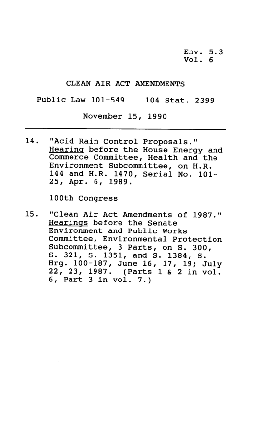 handle is hein.leghis/clnam0006 and id is 1 raw text is: Env. 5.3
Vol. 6
CLEAN AIR ACT AMENDMENTS
Public Law 101-549    104 Stat. 2399
November 15, 1990
14. Acid Rain Control Proposals.
Hearing before the House Energy and
Commerce Committee, Health and the
Environment Subcommittee, on H.R.
144 and H.R. 1470, Serial No. 101-
25, Apr. 6, 1989.
100th Congress
15. Clean Air Act Amendments of 1987.
Hearings before the Senate
Environment and Public Works
Committee, Environmental Protection
Subcommittee, 3 Parts, on S. 300,
S. 321, S. 1351, and S. 1384, S.
Hrg. 100-187, June 16, 17, 19; July
22, 23, 1987. (Parts 1 & 2 in vol.
6, Part 3 in vol. 7.)



