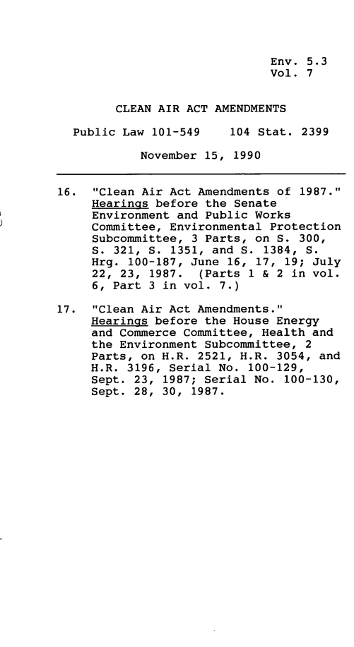 handle is hein.leghis/clnam0007 and id is 1 raw text is: Env. 5.3
Vol. 7
CLEAN AIR ACT AMENDMENTS
Public Law 101-549    104 Stat. 2399
November 15, 1990
16. Clean Air Act Amendments of 1987.
Hearings before the Senate
Environment and Public Works
Committee, Environmental Protection
Subcommittee, 3 Parts, on S. 300,
S. 321, S. 1351, and S. 1384, S.
Hrg. 100-187, June 16, 17, 19; July
22, 23, 1987. (Parts 1 & 2 in vol.
6, Part 3 in vol. 7.)
17. Clean Air Act Amendments.
Hearings before the House Energy
and Commerce Committee, Health and
the Environment Subcommittee, 2
Parts, on H.R. 2521, H.R. 3054, and
H.R. 3196, Serial No. 100-129,
Sept. 23, 1987; Serial No. 100-130,
Sept. 28, 30, 1987.


