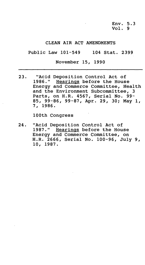 handle is hein.leghis/clnam0009 and id is 1 raw text is: Env. 5.3
Vol. 9
CLEAN AIR ACT AMENDMENTS
Public Law 101-549    104 Stat. 2399
November 15, 1990
23.   Acid Deposition Control Act of
1986. Hearings before the House
Energy and Commerce Committee, Health
and the Environment Subcommittee, 3
Parts, on H.R. 4567, Serial No. 99-
85, 99-86, 99-87, Apr. 29, 30; May 1,
7, 1986.
100th Congress
24. Acid Deposition Control Act of
1987. Hearings before the House
Energy and Commerce Committee, on
H.R. 2666, Serial No. 100-96, July 9,
10, 1987.


