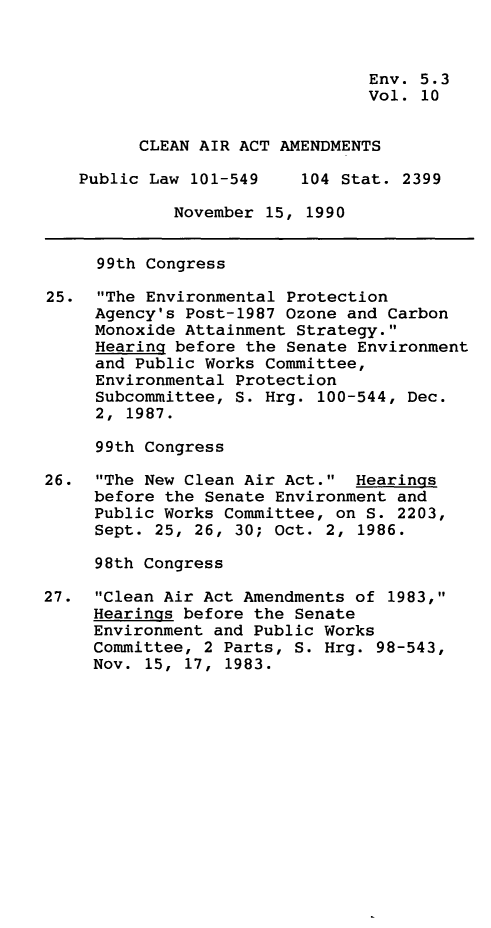 handle is hein.leghis/clnam0010 and id is 1 raw text is: Env. 5.3
Vol. 10
CLEAN AIR ACT AMENDMENTS
Public Law 101-549    104 Stat. 2399
November 15, 1990
99th Congress
25. The Environmental Protection
Agency's Post-1987 Ozone and Carbon
Monoxide Attainment Strategy.
Hearing before the Senate Environment
and Public Works Committee,
Environmental Protection
Subcommittee, S. Hrg. 100-544, Dec.
2, 1987.
99th Congress
26. The New Clean Air Act. Hearings
before the Senate Environment and
Public Works Committee, on S. 2203,
Sept. 25, 26, 30; Oct. 2, 1986.
98th Congress
27. Clean Air Act Amendments of 1983,
Hearings before the Senate
Environment and Public Works
Committee, 2 Parts, S. Hrg. 98-543,
Nov. 15, 17, 1983.


