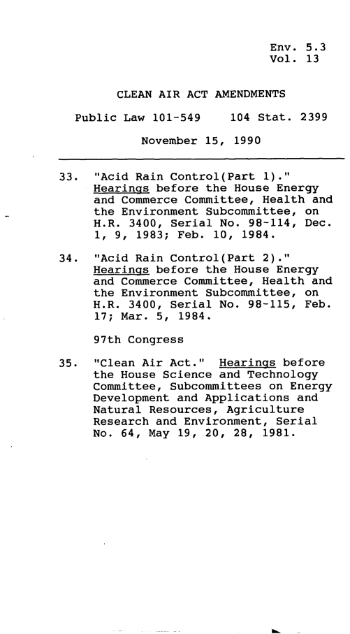 handle is hein.leghis/clnam0013 and id is 1 raw text is: Env. 5.3
Vol. 13
CLEAN AIR ACT AMENDMENTS
Public Law 101-549    104 Stat. 2399
November 15, 1990
33. Acid Rain Control(Part 1).
Hearings before the House Energy
and Commerce Committee, Health and
the Environment Subcommittee, on
H.R. 3400, Serial No. 98-114, Dec.
1, 9, 1983; Feb. 10, 1984.
34. Acid Rain Control(Part 2).
Hearings before the House Energy
and Commerce Committee, Health and
the Environment Subcommittee, on
H.R. 3400, Serial No. 98-115, Feb.
17; Mar. 5, 1984.
97th Congress
35. Clean Air Act. Hearings before
the House Science and Technology
Committee, Subcommittees on Energy
Development and Applications and
Natural Resources, Agriculture
Research and Environment, Serial
No. 64, May 19, 20, 28, 1981.


