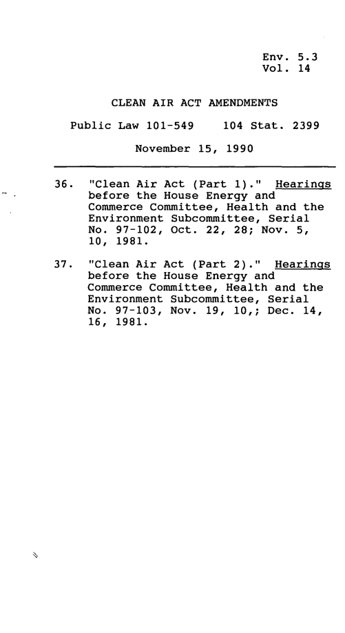 handle is hein.leghis/clnam0014 and id is 1 raw text is: Env. 5.3
Vol. 14
CLEAN AIR ACT AMENDMENTS
Public Law 101-549    104 Stat. 2399
November 15, 1990
36. Clean Air Act (Part 1). Hearings
before the House Energy and
Commerce Committee, Health and the
Environment Subcommittee, Serial
No. 97-102, Oct. 22, 28; Nov. 5,
10, 1981.
37. Clean Air Act (Part 2). Hearings
before the House Energy and
Commerce Committee, Health and the
Environment Subcommittee, Serial
No. 97-103, Nov. 19, 10,; Dec. 14,
16, 1981.


