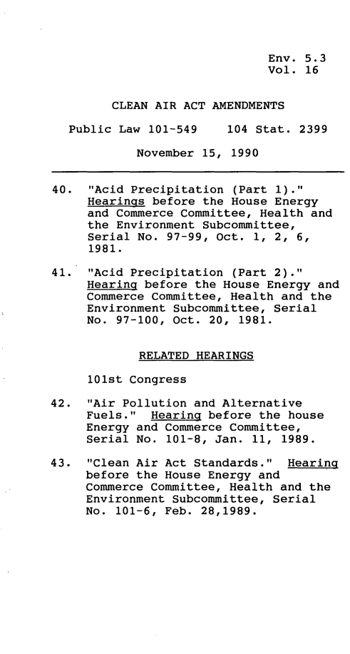 handle is hein.leghis/clnam0016 and id is 1 raw text is: Env. 5.3
Vol. 16
CLEAN AIR ACT AMENDMENTS
Public Law 101-549    104 Stat. 2399
November 15, 1990
40. Acid Precipitation (Part 1).
Hearings before the House Energy
and Commerce Committee, Health and
the Environment Subcommittee,
Serial No. 97-99, Oct. 1, 2, 6,
1981.
41. Acid Precipitation (Part 2).
Hearing before the House Energy and
Commerce Committee, Health and the
Environment Subcommittee, Serial
No. 97-100, Oct. 20, 1981.
RELATED HEARINGS
101st Congress
42. Air Pollution and Alternative
Fuels. Hearing before the house
Energy and Commerce Committee,
Serial No. 101-8, Jan. 11, 1989.
43. Clean Air Act Standards. Hearing
before the House Energy and
Commerce Committee, Health and the
Environment Subcommittee, Serial
No. 101-6, Feb. 28,1989.


