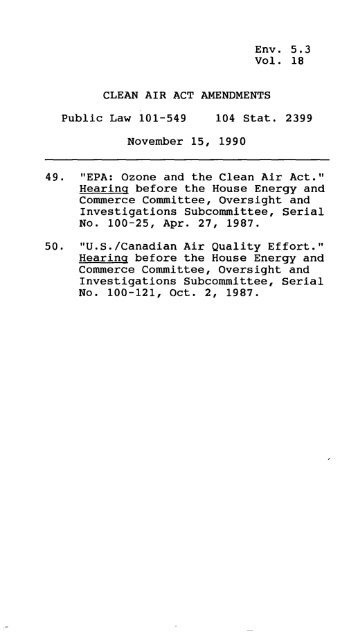 handle is hein.leghis/clnam0018 and id is 1 raw text is: Env. 5.3
Vol. 18
CLEAN AIR ACT AMENDMENTS
Public Law 101-549    104 Stat. 2399
November 15, 1990
49. EPA: Ozone and the Clean Air Act.
Hearing before the House Energy and
Commerce Committee, Oversight and
Investigations Subcommittee, Serial
No. 100-25, Apr. 27, 1987.
50. U.S./Canadian Air Quality Effort.
Hearing before the House Energy and
Commerce Committee, Oversight and
Investigations Subcommittee, Serial
No. 100-121, Oct. 2, 1987.


