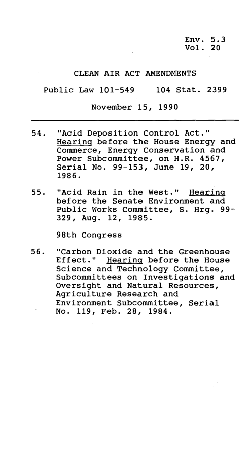 handle is hein.leghis/clnam0020 and id is 1 raw text is: 



                              Env. 5.3
                              Vol. 20


        CLEAN AIR ACT AMENDMENTS

  Public Law  101-549    104 Stat. 2399

            November 15, 1990


54.  Acid Deposition Control Act.
     Hearing before the House Energy and
     Commerce, Energy Conservation and
     Power Subcommittee, on H.R. 4567,
     Serial No. 99-153, June 19, 20,
     1986.

55.  Acid Rain in the West.  Hearing
     before the Senate Environment and
     Public Works Committee, S. Hrg. 99-
     329, Aug. 12, 1985.

     98th Congress

56.  Carbon Dioxide and the Greenhouse
     Effect.  Hearing before the House
     Science and Technology Committee,
     Subcommittees on Investigations and
     Oversight and Natural Resources,
     Agriculture Research and
     Environment Subcommittee, Serial
     No. 119, Feb. 28, 1984.


