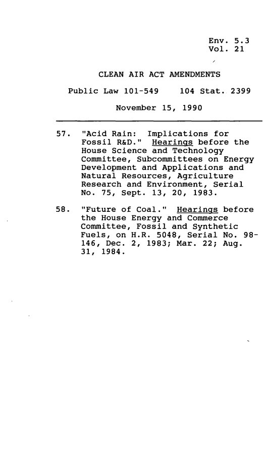 handle is hein.leghis/clnam0021 and id is 1 raw text is: 



                              Env. 5.3
                              Vol. 21


        CLEAN AIR ACT AMENDMENTS

  Public Law 101-549    104 Stat. 2399

            November 15, 1990


57.  Acid Rain:  Implications for
     Fossil R&D.  Hearings before the
     House Science and Technology
     Committee, Subcommittees on Energy
     Development and Applications and
     Natural Resources, Agriculture
     Research and Environment, Serial
     No. 75, Sept. 13, 20, 1983.

58.  Future of Coal.  Hearings before
     the House Energy and Commerce
     Committee, Fossil and Synthetic
     Fuels, on H.R. 5048, Serial No. 98-
     146, Dec. 2, 1983; Mar. 22; Aug.
     31, 1984.


