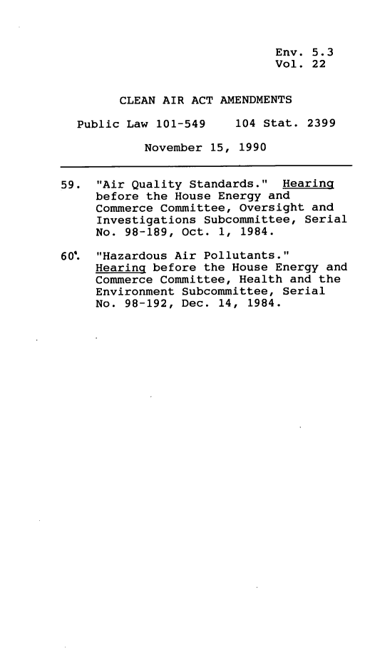 handle is hein.leghis/clnam0022 and id is 1 raw text is: 


                              Env. 5.3
                              Vol. 22


        CLEAN AIR ACT AMENDMENTS

  Public Law 101-549    104 Stat. 2399

            November 15, 1990


59.  Air Quality Standards.  Hearing
     before the House Energy and
     Commerce Committee, Oversight and
     Investigations Subcommittee, Serial
     No. 98-189, Oct. 1, 1984.

60'. Hazardous Air Pollutants.
     Hearing before the House Energy and
     Commerce Committee, Health and the
     Environment Subcommittee, Serial
     No. 98-192, Dec. 14, 1984.



