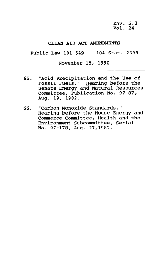 handle is hein.leghis/clnam0024 and id is 1 raw text is: 



                              Env. 5.3
                              Vol. 24


        CLEAN AIR ACT AMENDMENTS

  Public Law 101-549    104 Stat. 2399

            November 15, 1990


65.  Acid Precipitation and the Use of
     Fossil Fuels.  Hearing before the
     Senate Energy and Natural Resources
     Committee, Publication No. 97-87,
     Aug. 19, 1982.

66.  Carbon Monoxide Standards.
     Hearing before the House Energy and
     Commerce Committee, Health and the
     Environment Subcommittee, Serial
     No. 97-178, Aug. 27,1982.


