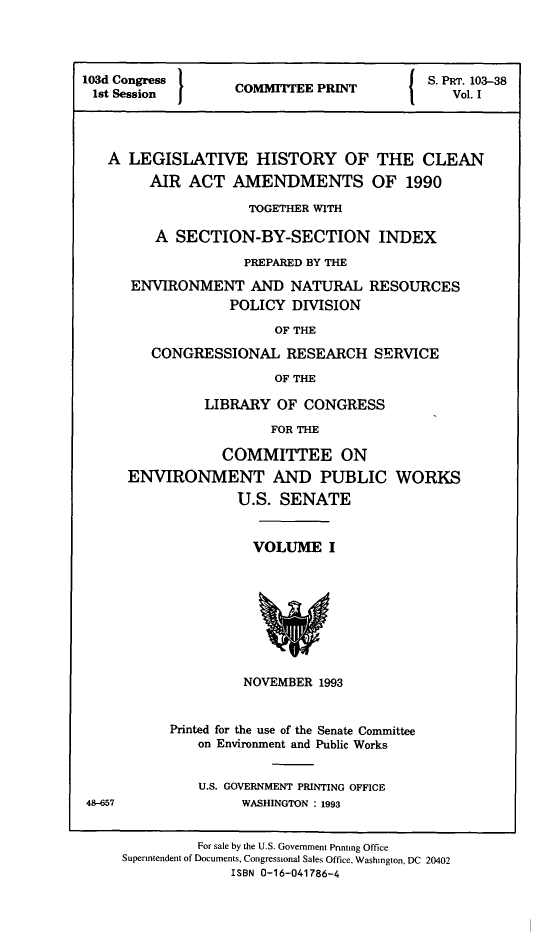 handle is hein.leghis/clnam0037 and id is 1 raw text is: 




103d Congress                               S. PRT. 103-38
1st Session I      COMMITTEE  PRINT            Vol. I




   A  LEGISLATIVE HISTORY OF THE CLEAN
        AIR  ACT   AMENDMENTS OF 1990

                     TOGETHER WITH

         A  SECTION-BY-SECTION INDEX

                    PREPARED BY THE

      ENVIRONMENT AND NATURAL RESOURCES
                   POLICY DIVISION

                        OF THE

         CONGRESSIONAL RESEARCH SERVICE

                        OF THE

               LIBRARY   OF CONGRESS

                        FOR THE

                  COMMITTEE ON
      ENVIRONMENT AND PUBLIC WORKS
                    U.S. SENATE


                      VOLUME   I









                    NOVEMBER  1993


           Printed for the use of the Senate Committee
               on Environment and Public Works


               U.S. GOVERNMENT PRINTING OFFICE
48-657              WASHINGTON : 1993


               For sale by the U.S. Government Printing Office
     Superintendent of Documents, Congressional Sales Office, Washington, DC 20402
                   ISBN 0-16-041786-4


