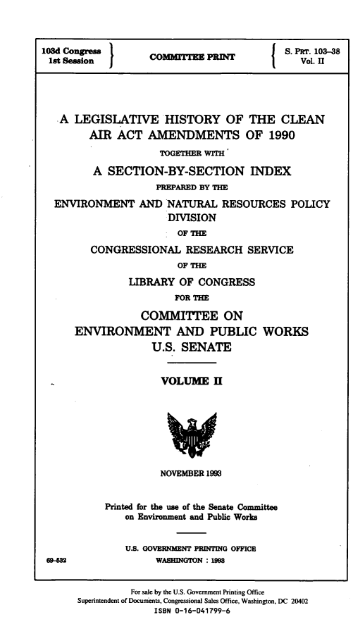 handle is hein.leghis/clnam0038 and id is 1 raw text is: 



103d Congress      CoiwnM     IT          S. PET. 103-38
1st Session        C    lVol. II





   A  LEGISLATIVE HISTORY OF THE CLEAN
        AIR  ACT  AMENDMENTS OF 1990
                    TOGETHER WITH

         A SECTION-BY-SECTION INDEX
                    PREPARED BY THE
  ENVIRONMENT AND NATURAL RESOURCES POLICY
                      DIVISION
                      OF  THE
        CONGRESSIONAL RESEARCH SERVICE
                       OF THE
               LIBRARY  OF CONGRESS
                       FOR THE

                 COMMITTEE ON
      ENVIRONMENT AND PUBLIC WORKS
                   U.S. SENATE


                   VOLUME II








                   NOVEMBER 1993


           Printed for the use of the Senate Committee
              on Environment and Public Works


              U.S. GOVERNMENT PRINTING OFFICE
 69-682             WASHINGTON : 199


               For sale by the U.S. Government Printing Office
      Superintendent of Docunients, Congressional Sales Office, Washington, DC 20402
                   ISBN 0-16-041799-6


