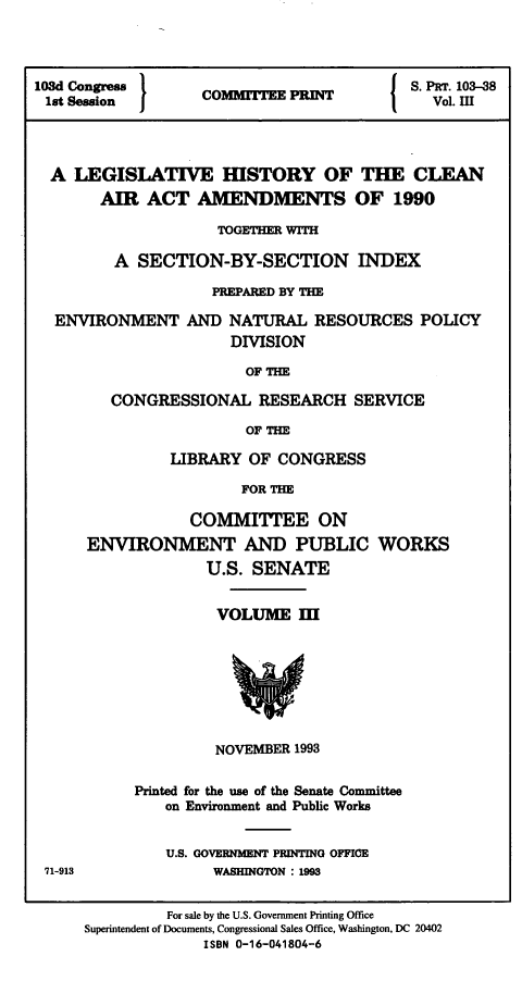 handle is hein.leghis/clnam0039 and id is 1 raw text is: 




108d Congress 1             P             S. PaT. 103-38
lst Session        C    TVol. in




  A LEGISLATIVE HISTORY OF THE CLEAN
       AIR  ACT   AMENDMENTS OF 1990

                    TOGETHER WITH

         A  SECTION-BY-SECTION INDEX

                    PREPARED BY THE

  ENVIRONMENT AND NATURAL RESOURCES POLICY
                      DIVISION

                        OF THE

         CONGRESSIONAL   RESEARCH   SERVICE

                        OF THE


         LIBRARY  OF CONGRESS

                 FOR THE

            COMMITTEE ON
ENVIRONMENT AND PUBLIC WORKS
             U.S. SENATE


VOLUME   II








NOVEMBER 1993


Printed for the use of the Senate Committee
   on Environment and Public Works


   U.S. GOVERNMENT PRINTING OFFICE
         WASHINGTON : 1993


71-913


         For sale by the U.S. Government Printing Office
Superintendent of Documents, Congressional Sales Office, Washington, DC 20402
             ISBN 0-16-041804-6


