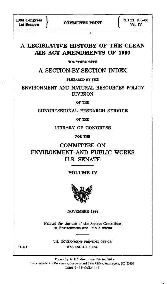 handle is hein.leghis/clnam0040 and id is 1 raw text is: 



108d Congress      C                   I  S. PRT. 103-38
1st Session        C     TVol. IV




  A LEGISLATIVE IIISTORY OF THE CLEAN
       AIR  ACT   AMENDMENTS OF 1990

                    TOGETHER WITH

         A SECTION-BY-SECTION INDEX

                    PREPARED BY THE

  ENVIRONMENT AND NATURAL RESOURCES POLICY
                      DIVISION

                      OF  THE

        CONGRESSIONAL RESEARCH SERVICE

                       OF THE


         LIBRARY  OF CONGRESS

                 FOR THE

           COMMITTEE ON
ENVIRONMENT AND PUBLIC WORKS
             U.S. SENATE


VOLUME   IV








NOVEMBER 1993


Printed for the use of the Senate Committee
    on Environment and Public works


    U.S. GOVERNMENT PRINTING OFFICE
         WASHINGTON-: 1993


71-914


         For sale by the U.S. Government Printing Office
Superintendent of Documents, Congressional Sales Office, Washington, DC 20402
             ISBN 0-16-043211-1


