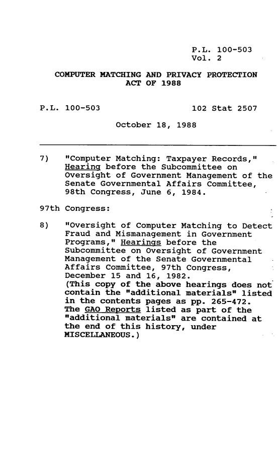 handle is hein.leghis/cmpmpp0002 and id is 1 raw text is: P.L. 100-503
Vol. 2
COMPUTER MATCHING AND PRIVACY PROTECTION
ACT OF 1988
P.L. 100-503                  102 Stat 2507
October 18, 1988
7)   Computer Matching: Taxpayer Records,
Hearing before the Subcommittee on
Oversight of Government Management of the
Senate Governmental Affairs Committee,
98th Congress, June 6, 1984.
97th Congress:
8)   Oversight of Computer Matching to Detect
Fraud and Mismanagement in Government
Programs, Hearings before the
Subcommittee on Oversight of Government
Management of the Senate Governmental
Affairs Committee, 97th Congress,
December 15 and 16, 1982.
(This copy of the above hearings does not
contain the additional materials listed
in the contents pages as pp. 265-472.
The GAO Reports listed as part of the
additional materials are contained at
the end of this history, under
MISCELLANEOUS.)


