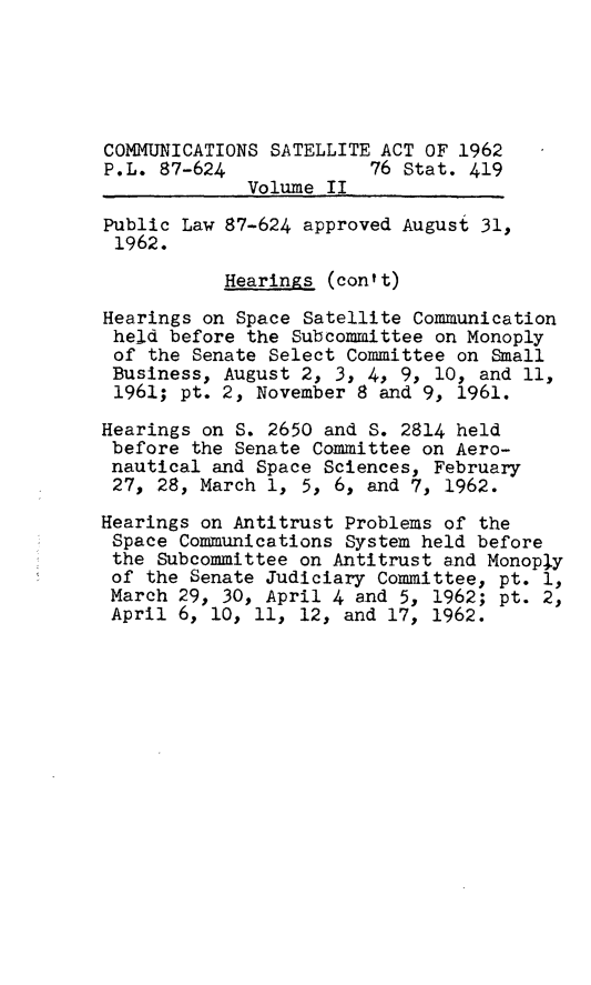 handle is hein.leghis/cmsa0002 and id is 1 raw text is: COMMUNICATIONS SATELLITE ACT OF 1962
P.L. 87-624             76 Stat. 419
Volume II
Public Law 87-624 approved August 31,
1962.
Hearings (contt)
Hearings on Space Satellite Communication
held before the Subcommittee on Monoply
of the Senate Select Committee on Small
Business, August 2, 3, 4, 9, 10, and 11,
1961; pt. 2, November 8 and 9, 1961.
Hearings on S. 2650 and S. 2814 held
before the Senate Committee on Aero-
nautical and Space Sciences, February
27, 28, March 1, 5, 6, and 7, 1962.
Hearings on Antitrust Problems of the
Space Communications System held before
the Subcommittee on Antitrust and Monoply
of the Senate Judiciary Committee, pt. 1,
March 29, 30, April 4 and 5, 1962; pt. 2,
April 6, 10, 11, 12, and 17, 1962.


