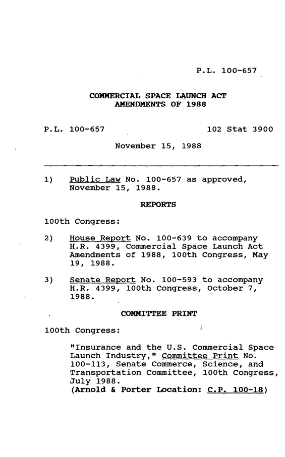 handle is hein.leghis/cmspce0001 and id is 1 raw text is: P.L. 100-657

COMMERCIAL SPACE LAUNCH ACT
AMENDMENTS OF 1988
P.L. 100-657                    102 Stat 3900
November 15, 1988
1)   Public Law No. 100-657 as approved,
November 15, 1988.
REPORTS
100th Congress:
2)   House Report No. 100-639 to accompany
H.R. 4399, Commercial Space Launch Act
Amendments of 1988, 100th Congress, May
19, 1988.
3)   Senate Report No. 100-593 to accompany
H.R. 4399, 100th Congress, October 7,
1988.
COMMITTEE PRINT
100th Congress:
Insurance and the U.S. Commercial Space
Launch Industry, Committee Print No.
100-113, Senate Commerce, Science, and
Transportation Committee, 100th Congress,
July 1988.
(Arnold & Porter Location: C.P. 100-18)


