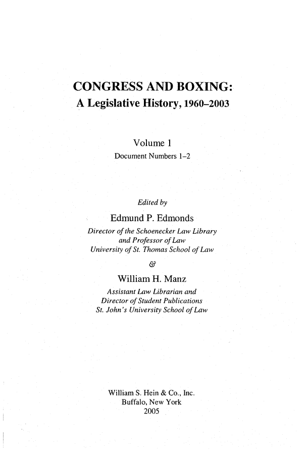 handle is hein.leghis/cngboxg0001 and id is 1 raw text is: CONGRESS AND BOXING:
A Legislative History, 1960-2003
Volume 1
Document Numbers 1-2
Edited by
Edmund P. Edmonds
Director of the Schoenecker Law Library
and Professor of Law
University of St. Thomas School of Law
&
William H. Manz
Assistant Law Librarian and
Director of Student Publications
St. John's University School of Law
William S. Hein & Co., Inc.
Buffalo, New York
2005


