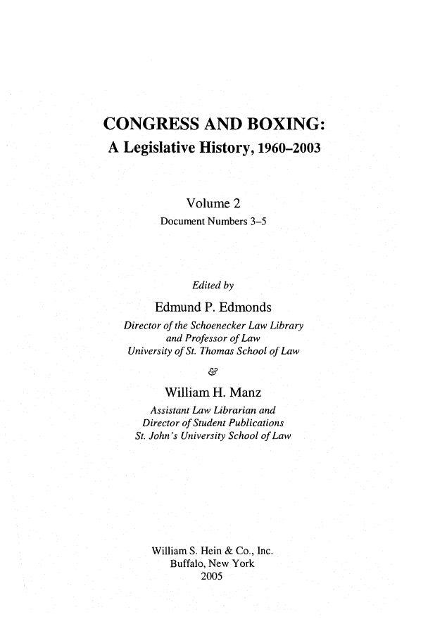 handle is hein.leghis/cngboxg0002 and id is 1 raw text is: CONGRESS AND BOXING:
A Legislative History, 1960-2003
Volume 2
Document Numbers 3-5
Edited by
Edmund P. Edmonds
Director of the Schoenecker Law Library
and Professor of Law
University of St. Thomas School of Law
&
William H. Manz
Assistant Law Librarian and
Director of Student Publications
St. John's University School of Law
William S. Hein & Co., Inc.
Buffalo, New York
2005


