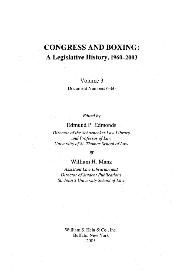 handle is hein.leghis/cngboxg0003 and id is 1 raw text is: CONGRESS AND BOXING:
A Legislative History, 1960-2003
Volume 3
Document Numbers 6-60
Edited by
Edmund P. Edmonds
Director of the Schoenecker Law Library
and Professor of Law
University of St. Thomas School of Law
&
William H. Manz
Assistant Law Librarian and
Director of Student Publications
St. John's University School of Law
William S. Hein & Co., Inc.
Buffalo, New York
2005


