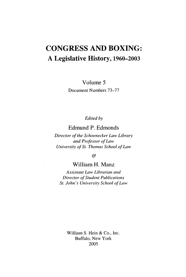 handle is hein.leghis/cngboxg0005 and id is 1 raw text is: CONGRESS AND BOXING:
A Legislative History, 1960-2003
Volume 5
Document Numbers 73-77
Edited by
Edmund P. Edmonds
Director of the Schoenecker Law Library
and Professor of Law
University of St. Thomas School of Law
&
William H. Manz
Assistant Law Librarian and
Director of Student Publications
St. John's University School of Law
William S. Hein & Co., Inc.
Buffalo, New York
2005


