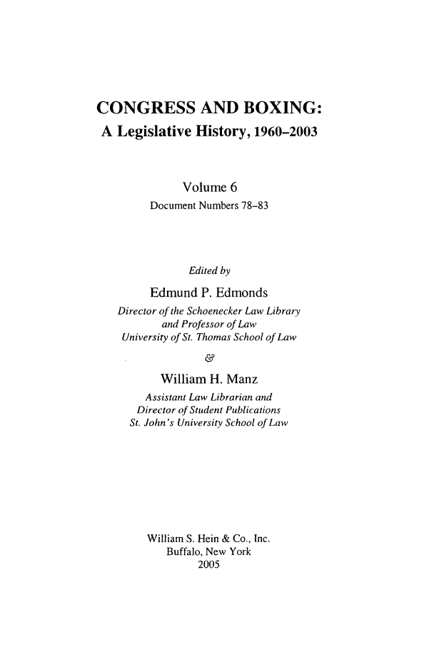 handle is hein.leghis/cngboxg0006 and id is 1 raw text is: CONGRESS AND BOXING:
A Legislative History, 1960-2003
Volume 6
Document Numbers 78-83
Edited by
Edmund P. Edmonds
Director of the Schoenecker Law Library
and Professor of Law
University of St. Thomas School of Law
&
William H. Manz
Assistant Law Librarian and
Director of Student Publications
St. John's University School of Law
William S. Hein & Co., Inc.
Buffalo, New York
2005


