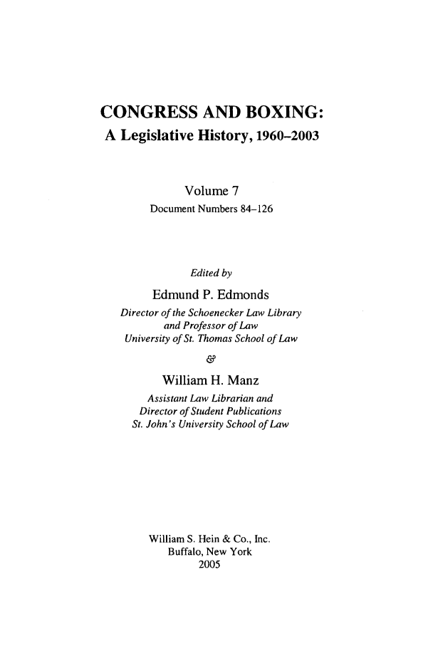 handle is hein.leghis/cngboxg0007 and id is 1 raw text is: CONGRESS AND BOXING:
A Legislative History, 1960-2003
Volume 7
Document Numbers 84-126
Edited by
Edmund P. Edmonds
Director of the Schoenecker Law Library
and Professor of Law
University of St. Thomas School of Law
&
William H. Manz
Assistant Law Librarian and
Director of Student Publications
St. John's University School of Law
William S. Hein & Co., Inc.
Buffalo, New York
2005



