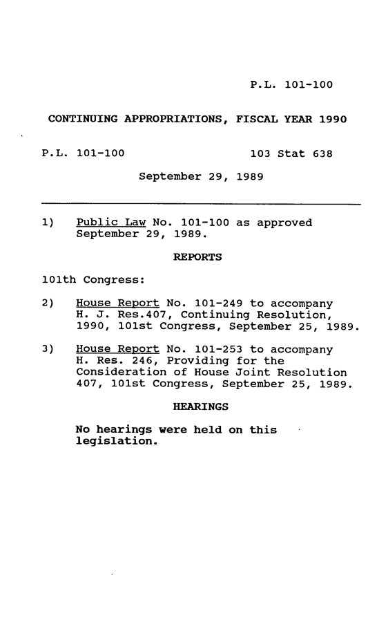 handle is hein.leghis/cntapp0001 and id is 1 raw text is: P.L. 101-100

CONTINUING APPROPRIATIONS, FISCAL YEAR 1990
P.L. 101-100                  103 Stat 638
September 29, 1989
1)   Public Law No. 101-100 as approved
September 29, 1989.
REPORTS
101th Congress:
2)   House Report No. 101-249 to accompany
H. J. Res.407, Continuing Resolution,
1990, 101st Congress, September 25, 1989.
3)   House Report No. 101-253 to accompany
H. Res. 246, Providing for the
Consideration of House Joint Resolution
407, 101st Congress, September 25, 1989.
HEARINGS
No hearings were held on this
legislation.


