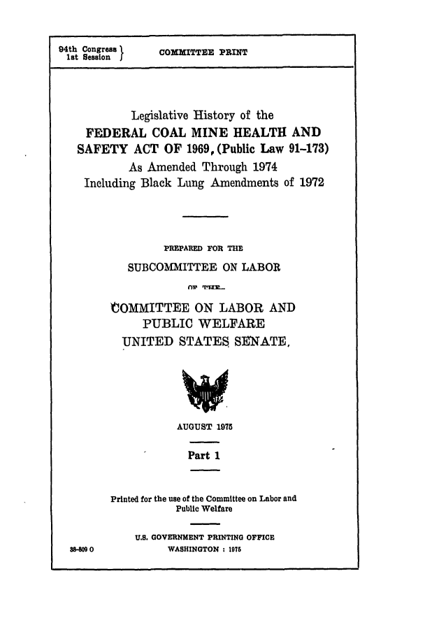 handle is hein.leghis/coalmin0001 and id is 1 raw text is: 94th Congress }
1st Session I

COMMITTEE PRINT

Legislative History of the
FEDERAL COAL MINE HEALTH AND
SAFETY ACT OF 1969, (Public Law 91-173)
As Amended Through 1974
Including Black Lung Amendments of 1972
PREPARED FOR THE
SUBCOMMITTEE ON LABOR
COMMITTEE ON LABOR AND
PUBLIC WELFARE
UNITED STATES, SENATE,
AUGUST 1975

Part 1

8-00

Printed for the use of the Committee on Labor and
Public Welfare
U.S. GOVERNMENT PRINTING OFFICE
WASHINGTON : 1976


