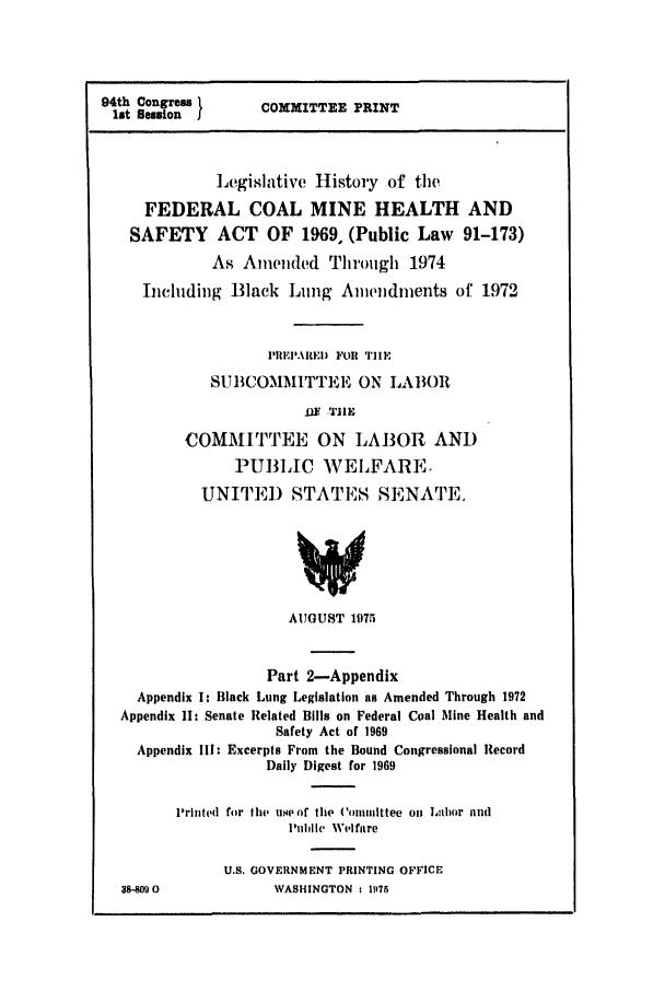 handle is hein.leghis/coalmin0002 and id is 1 raw text is: 94th Congress
lit Ession I

COMMITTEE PRINT

Legislative History of tie
FEDERAL COAL MINE HEALTH AND
SAFETY ACT OF 1969, (Public Law 91-173)
As Amended Through 1974
Including Black Lung Amendments of 1972
PIIEPARE) FOR TI[E
SUBCOMMITTEE ON LA13OR
Iff -TIE
COMMITTEE ON LABOR AND
PUBLIC WELFARE,
UNITEj) STATES SENATE.
AUGUST 1975
Part 2-Appendix
Appendix I: Black Lung Legislation as Amended Through 1972
Appendix 1I: Senate Related Bills on Federal Coal Mine Health and
Safety Act of 1969
Appendix II: Excerpts From the Bound Congressional Record
Daily Digest for 1969
l1rinhd for tIN use of the Comumittee on Lalor id
PuIle Welfare
U.S. GOVERNMENT PRINTING OFFICE
$8-809O            WASHINGTON : 1I175


