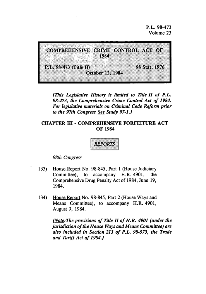 handle is hein.leghis/cocrimcac0023 and id is 1 raw text is: P.L. 98-473
Volume 23

I This Legislative History is limited to Title H of P.L.
98473, the Comprehensive Crime Control Act of 1984.
For legislative materials on Criminal Code Reform prior
to the 97th Congress See Study 97-1.]
CHAPTER III - COMPREHENSIVE FORFEITURE ACT
OF 1984
98th Congress
133) House Report No. 98-845, Part 1 (House Judiciary
Committee), to   accompany   H.R. 4901,  the
Comprehensive Drug Penalty Act of 1984, June 19,
1984.
134) House Report No. 98-845, Part 2 (House Ways and
Means Committee), to accompany H.R. 4901,
August 9, 1984.
[Note:The provisions of Title Ii of H.R. 4901 (under the
jurisdiction of the House Ways and Means Committee) are
also included in Section 213 of P.L. 98-573, the Trade
and Tariff Act of 1984.]


