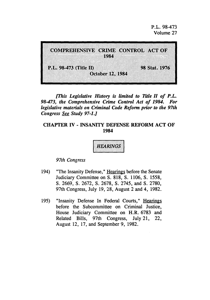 handle is hein.leghis/cocrimcac0027 and id is 1 raw text is: P.L. 98-473
Volume 27

............~~ ~ ~ ~ ~~ ~~~ ........   ............  ............................ ................... ...................  !  ...
EL  8-7 (il III                   98 Sta. 97
IThis Legislative History is limited to Title II of P.L.
98-473, the Comprehensive Crime Control Act of 1984. For
legislative materials on Criminal Code Reform prior to the 97th
Congress See Study 97-1.]
CHAPTER IV - INSANITY DEFENSE REFORM ACT OF
1984
97th Congress
194) The Insanity Defense, Hearings before the Senate
Judiciary Committee on S. 818, S. 1106, S. 1558,
S. 2669, S. 2672, S. 2678, S. 2745, and S. 2780,
97th Congress, July 19, 28, August 2 and 4, 1982.
195) Insanity Defense In Federal Courts, Hearings
before the Subcommittee on Criminal Justice,
House Judiciary Committee on H.R. 6783 and
Related  Bills, 97th  Congress, July 21, 22,
August 12, 17, and September 9, 1982.


