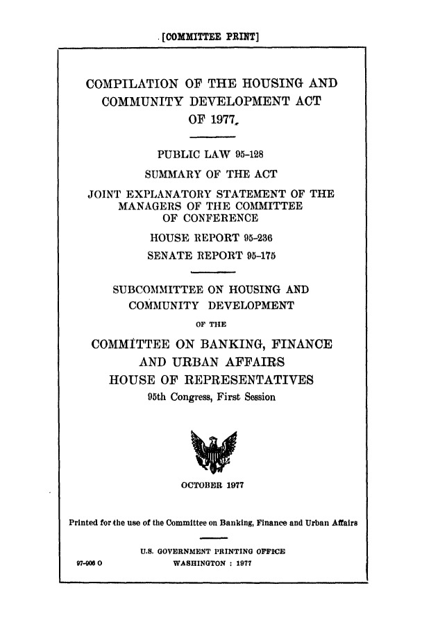 handle is hein.leghis/cohocod0001 and id is 1 raw text is: . [COMMITTEE PRINT]
COMPILATION OF THE HOUSING AND
COMMUNITY DEVELOPMENT ACT
OF 1977,
PUBLIC LAW 95-128
SUMMARY OF THE ACT
JOINT EXPLANATORY STATEMENT OF THE
MANAGERS OF THE COMMITTEE
OF CONFERENCE
HOUSE REPORT 95-236
SENATE REPORT 95-175
SUBCOMMITTEE ON HOUSING AND
COMAIUNITY DEVELOPMENT
OF THE
COMMITTEE ON BANKING, FINANCE
AND URBAN AFFAIRS
HOUSE OF REPRESENTATIVES
95th Congress, First Session
OCTOBER 1977
Printed for the use of the Committee on Banking, Finance and Urban Affairs
U.S. GOVERNMENT PRINTING OFFICE
97-00 0       WASHINGTON : 1977


