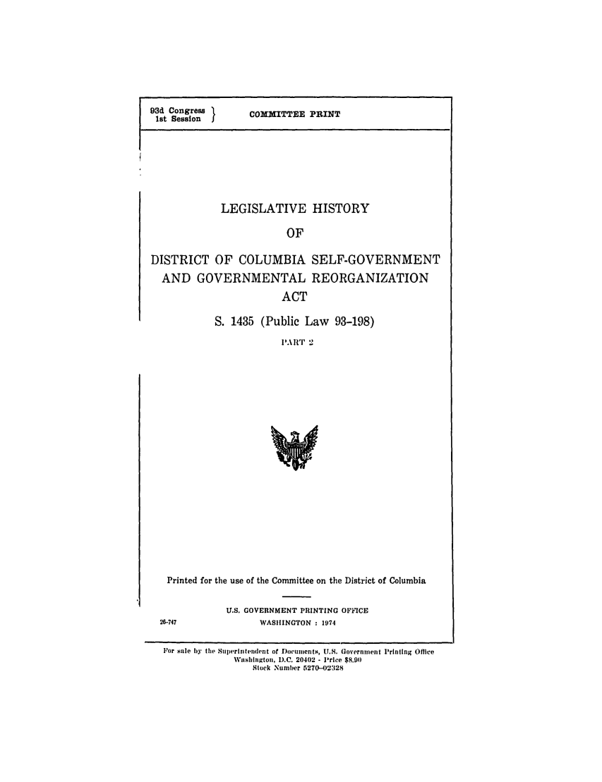 handle is hein.leghis/colslfgo0002 and id is 1 raw text is: 93d Congress I      COMMITTEE PRINT
1st Session  j

LEGISLATIVE HISTORY
OF
DISTRICT OF COLUMBIA SELF-GOVERNMENT
AND GOVERNMENTAL REORGANIZATION
ACT

S. 1435 (Public Law 93-198)
I'A 11T 2

Printed for the use of the Committee on the District of Columbia

U.S. GOVERNMENT PRINTING OFFICE
WASHINGTON : 1974

For sale by the SnlIrilltwid(mt of Doeicuments, U.S. Government Printing Office
Washifngtoii, D.C. 20402 - Price $8.901)
Stock Number 5270-02328


