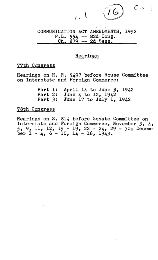 handle is hein.leghis/comaa0001 and id is 1 raw text is: 



       COMMUNICATION ACT AMENDMENTS, 1952
             P.L. 554    82d Cong.
             Ch.  879 -- 2d Sess.

                    Hearings
77th Congress
Hearings on H. R. 5497 before House Committee
on Interstate and Foreign Commerce:
       Part 1:  April 14 to June 3, 1942
       Part 2:  June 4 to 12, 1942
       Part 3:  June 17 to July 1, 1942
78th Congress
Hearings on S. 814 before Senate Committee on
Interstate and Foreign Commerce, November 3, 4,
5, 9, 11, 12, 15 - 19, 22 - 24, 29 - 30; Decem-
ber 1 - 4, 6 - 10, 14 - 16, 1943.


