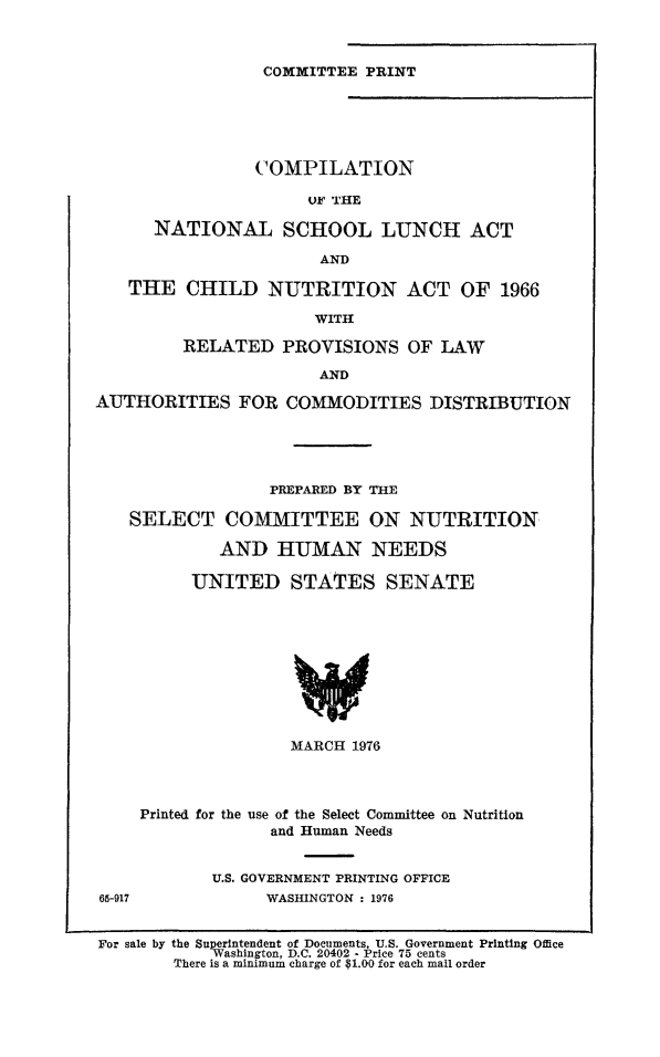 handle is hein.leghis/comnatsc0001 and id is 1 raw text is: 



COMMITTEE PRINT


                COMPILATION

                      OF THE

      NATIONAL SCHOOL LUNCH ACT

                       AND

   THE   CHILD   NUTRITION ACT OF 1966

                      WITH

         RELATED   PROVISIONS   OF LAW

                       AND

AUTHORITIES FOR COMMODITIES DISTRIBUTION





                  PREPARED BY THE

   SELECT COMMITTEE ON NUTRITION

             AND  HUMAN NEEDS

          UNITED STATES SENATE










                    MARCH 1976




     Printed for the use of the Select Committee on Nutrition
                  and Human Needs


            U.S. GOVERNMENT PRINTING OFFICE
65-917           WASHINGTON : 1976


For sale by the Superintendent of Documents, U.S. Government Printing Office
            Washington, D.C. 20402 - Price 75 cents
        There is a minimum charge of $1.00 for each mail order


