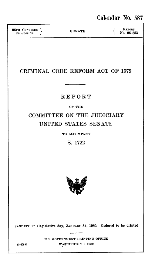 handle is hein.leghis/compcca0005 and id is 1 raw text is: 


                                Calendar No. 587

96TH CONGRESS         SENATE              REPOR
2d Se881on                            f No. 9G-M







   CRIMINAL CODE REFORM ACT OF 1979




                   REPORT

                      OF THU

      COMMITTEE ON THE JUDICIARY


UNITED STATES SENATE

         TO ACCOMPANY

           S. 1722


JANUARY 17 (legislative day, JANUARY 3), 1980.-Ordered to be printed


51-5080


U.S. GOVERNMENT PRINTING OFFICE
      WASHINGTON : 1980


