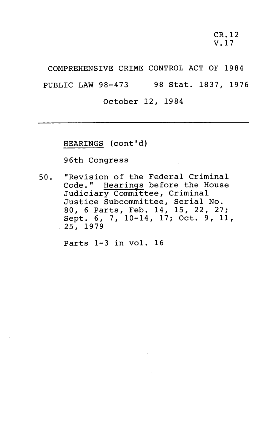 handle is hein.leghis/compcca0017 and id is 1 raw text is: 


                                   CR. 12
                                   V.17


  COMPREHENSIVE CRIME CONTROL ACT OF 1984

  PUBLIC LAW 98-473    98 Stat. 1837, 1976

             October 12, 1984




     HEARINGS (cont'd)

     96th Congress

50. Revision of the Federal Criminal
     Code. Hearings before the House
     Judiciary Committee, Criminal
     Justice Subcommittee, Serial No.
     80, 6 Parts, Feb. 14, 15, 22, 27;
     Sept. 6, 7, 10-14, 17; Oct. 9, 11,
     25, 1979


Parts 1-3 in vol. 16


