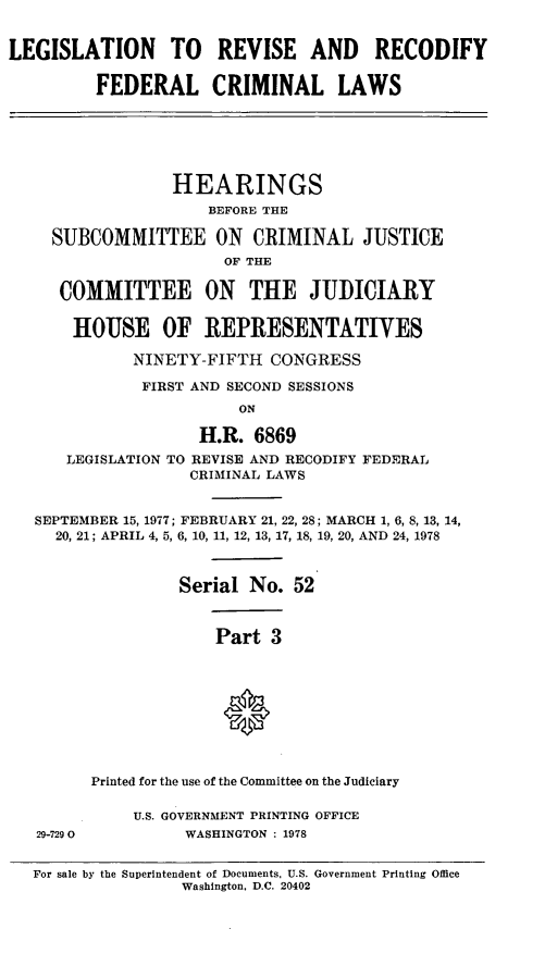 handle is hein.leghis/compcca0019 and id is 1 raw text is: 


LEGISLATION TO REVISE AND RECODIFY

         FEDERAL CRIMINAL LAWS






                 HEARINGS
                     BEFORE THE

    SUBCOMMITTEE ON CRIMINAL JUSTICE
                      OF THE

     COMMITTEE ON THE JUDICIARY

       HOUSE OF REPRESENTATIVES

             NINETY-FIFTH CONGRESS

             FIRST AND SECOND SESSIONS
                        ON

                    H.R. 6869
      LEGISLATION TO REVISE AND RECODIFY FEDERAL
                   CRIMINAL LAWS


   SEPTEMBER 15, 1977; FEBRUARY 21, 22, 28; MARCH 1, 6, 8, 13, 14,
     20, 21; APRIL 4, 5, 6, 10, 11, 12, 13, 17, 18, 19, 20, AND 24, 1978



                  Serial No. 52


                      Part 3






                      *


         Printed for the use of the Committee on the Judiciary

             U.S. GOVERNMENT PRINTING OFFICE
   29-7290        WASHINGTON : 1978


   For sale by the Superintendent of Documents, U.S. Government Printing Office
                  Washington, D.C. 20402


