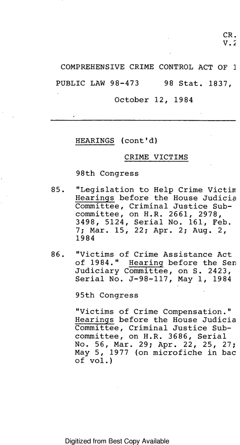 handle is hein.leghis/compcca0026 and id is 1 raw text is: 


                                    CR.
                                    V. 2


  COMPREHENSIVE CRIME CONTROL ACT OF 1

  PUBLIC LAW 98-473     98 Stat. 1837,

             October 12, 1984




     HEARINGS (cont'd)

               CRIME VICTIMS

     98th Congress

85. Legislation to Help Crime Victin
     Hearings before the House Judicia
     Committee, Criminal Justice Sub-
     committee, on H.R. 2661, 2978,
     3498, 5124, Serial No. 161, Feb.
     7; Mar. 15, 22; Apr. 2; Aug. 2,
     1984

86. Victims of Crime Assistance Act
     of 1984. Hearing before the Ser
     Judiciary Committee, on S. 2423,
     Serial No. J-98-117, May 1, 1984

     95th Congress

     Victims of Crime Compensation.
     Hearings before the House Judicia
     Committee, Criminal Justice Sub-
     committee, on H.R. 3686, Serial
     No. 56, Mar. 29; Apr. 22, 25, 27;
     May 5, 1977 (on microfiche in bac
     of vol.)


Digitized from Best Copy Available


