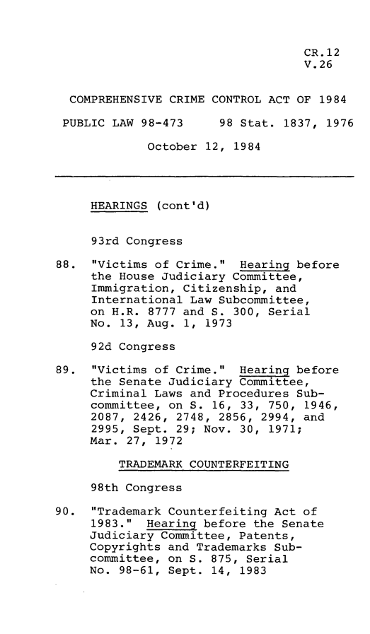 handle is hein.leghis/compcca0027 and id is 1 raw text is: 


                                   CR. 12
                                   V.26


  COMPREHENSIVE CRIME CONTROL ACT OF 1984

  PUBLIC LAW 98-473    98 Stat. 1837, 1976

             October 12, 1984




     HEARINGS (cont'd)


     93rd Congress

88. Victims of Crime. Hearing before
     the House Judiciary Committee,
     Immigration, Citizenship, and
     International Law Subcommittee,
     on H.R. 8777 and S. 300, Serial
     No. 13, Aug. 1, 1973

     92d Congress

89. Victims of Crime. Hearing before
     the Senate Judiciary Committee,
     Criminal Laws and Procedures Sub-
     committee, on S. 16, 33, 750, 1946,
     2087, 2426, 2748, 2856, 2994, and
     2995, Sept. 29; Nov. 30, 1971;
     Mar. 27, 1972

         TRADEMARK COUNTERFEITING

     98th Congress

90. Trademark Counterfeiting Act of
     1983. Hearing before the Senate
     Judiciary Committee, Patents,
     Copyrights and Trademarks Sub-
     committee, on S. 875, Serial
     No. 98-61, Sept. 14, 1983


