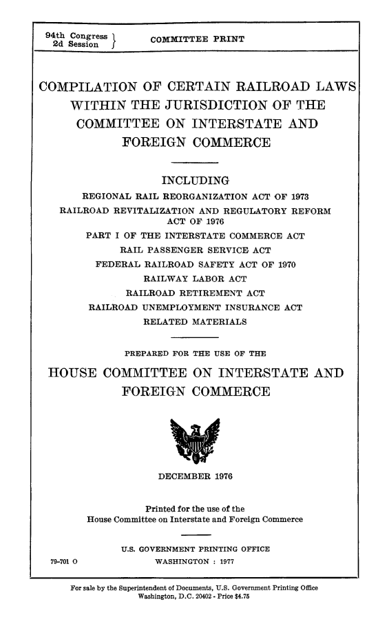 handle is hein.leghis/comrailla0001 and id is 1 raw text is: 


94th Congress     COMMITTEE PRINT
  2d Session I




COMPILATION OF CERTAIN RAILROAD LAWS

     WITHIN THE JURISDICTION OF THE

     COMMITTEE ON INTERSTATE AND

              FOREIGN COMMERCE



                    INCLUDING
       REGIONAL RAIL REORGANIZATION ACT OF 1973
   RAILROAD REVITALIZATION AND REGULATORY REFORM
                     ACT OF 1976
        PART I OF THE INTERSTATE COMMERCE ACT
             RAIL PASSENGER SERVICE ACT
         FEDERAL RAILROAD SAFETY ACT OF 1970
                 RAILWAY LABOR ACT
              RAILROAD RETIREMENT ACT
        RAILROAD UNEMPLOYMENT INSURANCE ACT
                 RELATED MATERIALS


              PREPARED FOR THE USE OF THE

 HOUSE COMMITTEE ON INTERSTATE AND

             FOREIGN COMMERCE








                   DECEMBER  1976


                 Printed for the use of the
        House Committee on Interstate and Foreign Commerce


             U.S. GOVERNMENT PRINTING OFFICE
  79-701 0         WASHINGTON : 1977


     For sale by the Superintendent of Documents, U.S. Government Printing Office
                Washington, D.C. 20402 - Price $4.75


