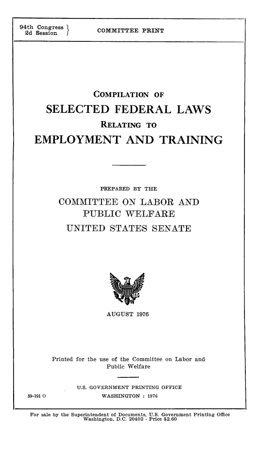 handle is hein.leghis/comselfed0001 and id is 1 raw text is: 


94th Congress
2d  SessionJ


COMMITTEE PRINT


             COMPILATION   OF

   SELECTED FEDERAL LAWS

               RELATING  TO

EMPLOYMENT AND TRAINING






               PPEPARED BY THE

     COMMITTEE ON LABOR AND

           PUBLIC   WELFARE

       UNITED STATES SENATE












                AUGUST 1976






    Printed for the use of the Committee on Labor and
                Public Welfare


          U.S. GOVERNMENT PRINTING OFFICE


59-191 0


WASHINGTON : 1976


For sale by the Superintendent of Documents, U.S. Government Printing Office
            Washington, D.C. 20402 - Price $2.60


