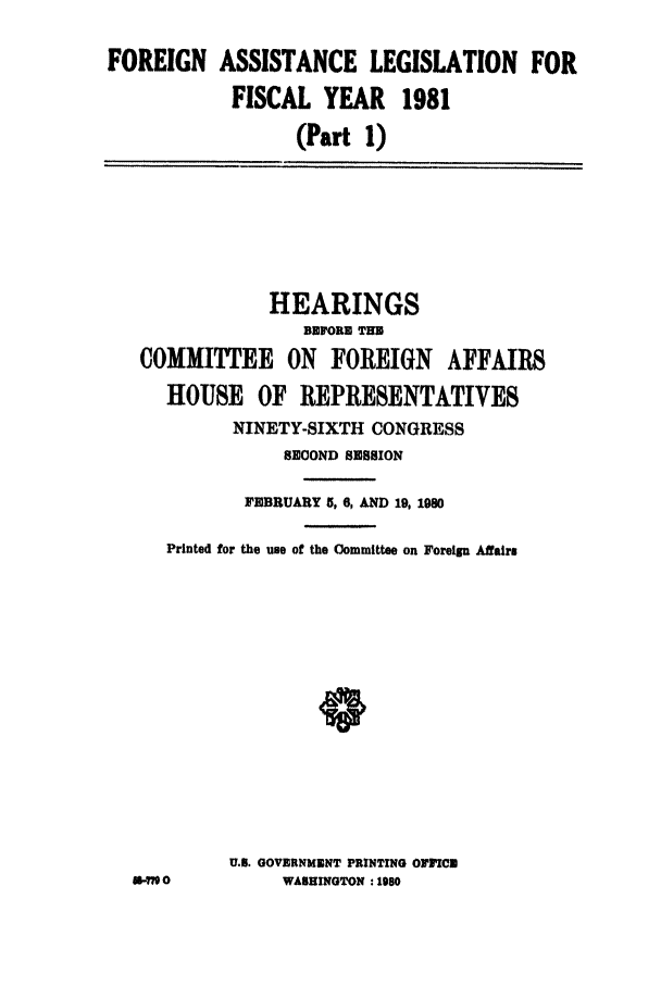 handle is hein.leghis/conffa0001 and id is 1 raw text is: 
FOREIGN ASSISTANCE LEGISLATION FOR
            FISCAL YEAR 1981
                  (Part 1)


             HEARINGS
                BEFORE THE
 COMMITTEE ON FOREIGN AFFAIRS
   HOUSE OF REPRESENTATIVES
         NINETY-SIXTH CONGRESS
              SECOND SESSION

          FEBRUARY $, 6, AND 19, 1990

   Printed for the use of the Committee on Foreign Affairs












         U.S. GOVERNMENT PRINTING OFFICE
-10           WASHINGTON : 1980


