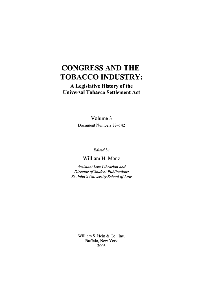 handle is hein.leghis/cotbac0003 and id is 1 raw text is: CONGRESS AND THE
TOBACCO INDUSTRY:
A Legislative History of the
Universal Tobacco Settlement Act
Volume 3
Document Numbers 33-142
Edited by
William H. Manz
Assistant Law Librarian and
Director ofStudent Publications
St. John's University School ofLaw
William S. Hein & Co., Inc.
Buffalo, New York
2003


