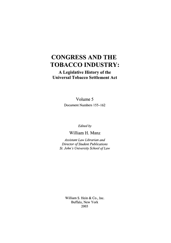 handle is hein.leghis/cotbac0005 and id is 1 raw text is: CONGRESS AND THE
TOBACCO INDUSTRY:
A Legislative History of the
Universal Tobacco Settlement Act
Volume 5
Document Numbers 155-162
Edited by
William H. Manz
Assistant Law Librarian and
Director ofStudent Publications
St. John's University School ofLaw
William S. Hein & Co., Inc.
Buffalo, New York
2003


