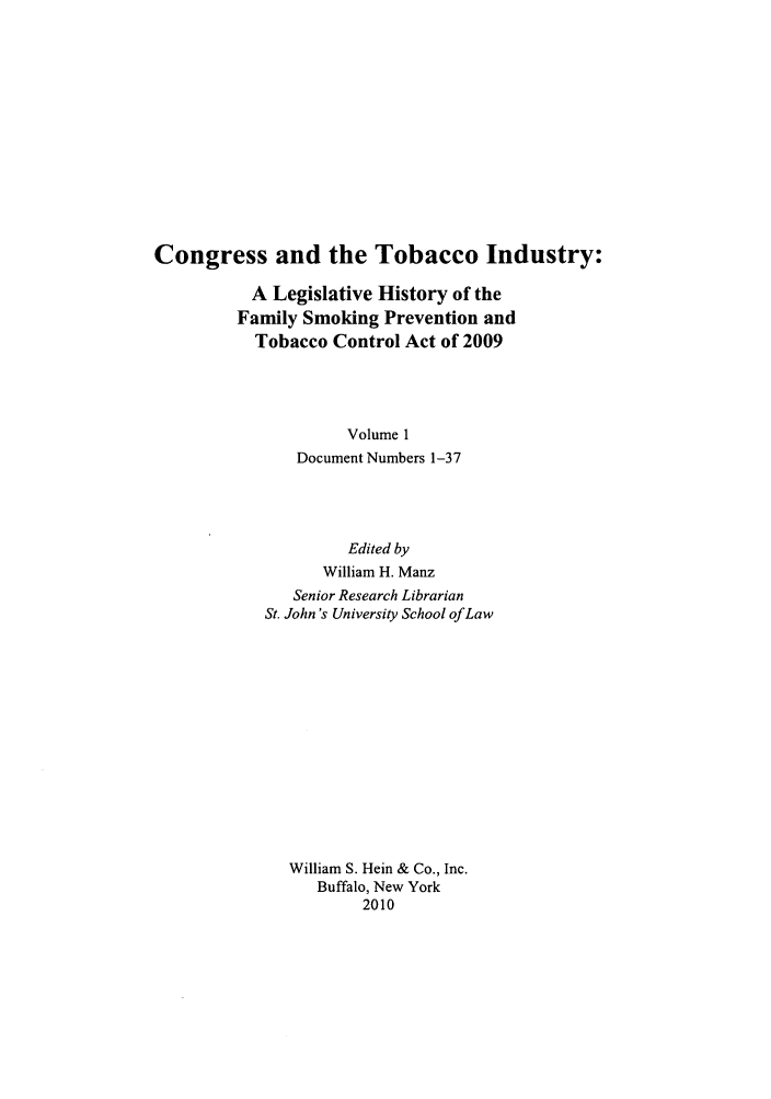 handle is hein.leghis/cotobaci0001 and id is 1 raw text is: Congress and the Tobacco Industry:
A Legislative History of the
Family Smoking Prevention and
Tobacco Control Act of 2009
Volume 1
Document Numbers 1-37

Edited by
William H. Manz
Senior Research Librarian
St. John's University School of Law
William S. Hein & Co., Inc.
Buffalo, New York
2010


