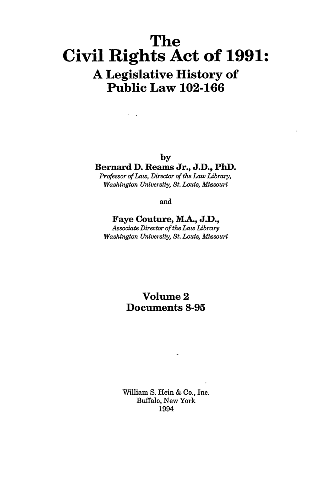 handle is hein.leghis/cra0002 and id is 1 raw text is: The
Civil Rights Act of 1991:
A Legislative History of
Public Law 102-166
by
Bernard D. Reams Jr., J.D., PhD.
Professor of Law, Director of the Law Library,
Washington University, St. Louis, Missouri
and
Faye Couture, MA., J.D.,
Associate Director of the Law Library
Washington University, St. Louis, Missouri

Volume 2
Documents 8-95
William S. Hein & Co., Inc.
Buffalo, New York
1994


