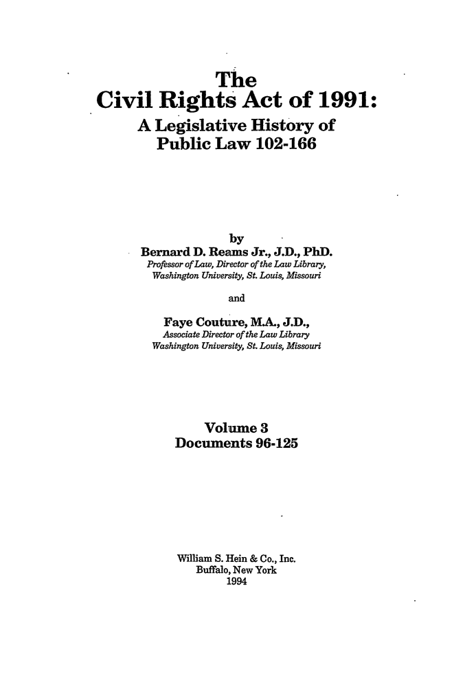 handle is hein.leghis/cra0003 and id is 1 raw text is: The
Civil Rights Act of 1991:
A Legislative History of
Public Law 102-166
by
Bernard D. Reams Jr., J.D., PhD.
Professor of Law, Director of the Law Library,
Washington University, St. Louis, Missouri
and
Faye Couture, MA, J.D.,
Associate Director of the Law Library
Washington University, St. Louis, Missouri

Volume 3
Documents 96-125
William S. Hein & Co., Inc.
Buffalo, New York
1994



